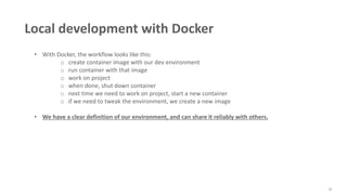45
Local development with Docker
• With Docker, the workflow looks like this:
o create container image with our dev environment
o run container with that image
o work on project
o when done, shut down container
o next time we need to work on project, start a new container
o if we need to tweak the environment, we create a new image
• We have a clear definition of our environment, and can share it reliably with others.
 