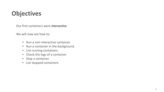 47
Objectives
Our first containers were interactive.
We will now see how to:
• Run a non-interactive container.
• Run a container in the background.
• List running containers.
• Check the logs of a container.
• Stop a container.
• List stopped containers.
 