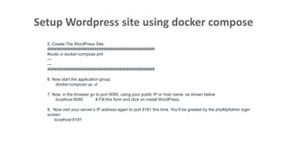 Setup Wordpress site using docker compose
5. Create The WordPress Site:
##############################################
#sudo vi docker-compose.yml
---
---
##############################################
6. Now start the application group:
docker-compose up -d
7. Now, in the browser go to port 8080, using your public IP or host name, as shown below
localhost:8080 # Fill this form and click on install WordPress.
8. Now visit your server’s IP address again to port 8181 this time. You’ll be greeted by the phpMyAdmin login
screen:
localhost:8181
 