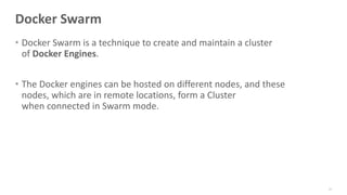 Docker Swarm
• Docker Swarm is a technique to create and maintain a cluster
of Docker Engines.
• The Docker engines can be hosted on different nodes, and these
nodes, which are in remote locations, form a Cluster
when connected in Swarm mode.
93
 
