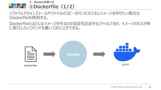 ３．Dockerの使い方
②Dockerfile（1/2）
©2023 ARISE analytics Reserved. 10
ソフトウェアのインストールやファイルのコピーを行ったカスタムイメージを作りたい場合は
Dockerfileを使用する。
Dockerfileとはどんなイメージを作るのか設定を記述するファイルであり、イメージのビルド時
に実行したいコマンドを書いておくことができる。
image
Dockerfile コンテナ
 