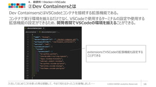 ４．超便利！Docker+VSCode
②Dev Containersとは
©2023 ARISE analytics Reserved. 16
入社してはじめてこれを使った時は感動して、今まで知らなかったことを後悔しました・・・
Dev ContainsersとはVSCodeとコンテナを接続する拡張機能である。
コンテナで実行環境を揃えるだけでなく、VSCodeで使用するターミナルの設定や使用する
拡張機能の設定ができるため、開発者間でVSCodeの環境を揃えることができる。
extensionsでVSCodeの拡張機能も設定する
ことができる
 