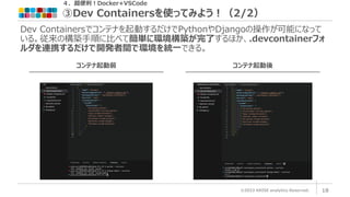 ©2023 ARISE analytics Reserved. 18
Dev Containersでコンテナを起動するだけでPythonやDjangoの操作が可能になって
いる。従来の構築手順に比べて簡単に環境構築が完了するほか、.devcontainerフォ
ルダを連携するだけで開発者間で環境を統一できる。
４．超便利！Docker+VSCode
③Dev Containersを使ってみよう！（2/2）
コンテナ起動前 コンテナ起動後
 