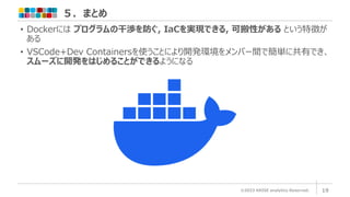 ５．まとめ
©2023 ARISE analytics Reserved. 19
• Dockerには プログラムの干渉を防ぐ, IaCを実現できる, 可搬性がある という特徴が
ある
• VSCode+Dev Containersを使うことにより開発環境をメンバー間で簡単に共有でき、
スムーズに開発をはじめることができるようになる
 