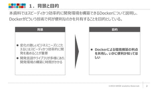 １．背景と目的
©2023 ARISE analytics Reserved. 2
背景
⚫ 変化の激しいビジネスニーズにこた
えるにはスピーディかつ効率的に開
発を進めることが重要
⚫ 開発言語やライブラリが多様にあり、
開発環境の構築に時間がかかる
目的
⚫ Dockerによる環境構築の利点
を共有し、いかに便利か知ってほ
しい
本資料ではスピーディかつ効率的に開発環境を構築できるDockerについて説明し、
Dockerがどういう技術で何が便利なのかを共有することを目的としている。
 