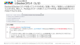 ３．Dockerの使い方
①Dockerコマンド（1/2）
©2023 ARISE analytics Reserved. 8
他にもバインドマウントを使ってローカルPCのファイルをDockerコンテナにマウントすることができる
DockerはDockerコマンドを使ってコンテナの作成／起動／停止／削除といった操作を行
うことができる。例として、MySQLのイメージを使ってコンテナの作成、起動を実施するコマン
ドは以下のようになる。
① ②
コマンド解説
① -v docker_volume:/var/lib/mysql
コンテナを削除するとデータも消えてしまうので、コンテナ内のデータをDockerが管理するコンテナ用の保存領域にマウントし
ている（ボリュームマウント）
② -dit
d: バックグラウンド実行。指定しないと起動したコンテナがコンソールの制御を握ってしまい、実行中はコマンドを打てない。
i: コンテナにキーボードをつなぐ。コンテナの中身をキーボードで操作するのに必要。
t: 特殊キーを使用可能にする。コンテナの中身をキーボードで操作するのに必要。
 