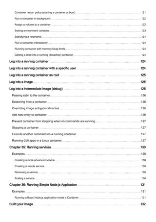 Container restart policy (starting a container at boot) 121
Run a container in background 122
Assign a volume to a container 122
Setting environment variables 123
Specifying a hostname 124
Run a container interactively 124
Running container with memory/swap limits 124
Getting a shell into a running (detached) container 124
Log into a running container 124
Log into a running container with a specific user 124
Log into a running container as root 125
Log into a image 125
Log into a intermediate image (debug) 125
Passing stdin to the container 126
Detaching from a container 126
Overriding image entrypoint directive 126
Add host entry to container 126
Prevent container from stopping when no commands are running 127
Stopping a container 127
Execute another command on a running container 127
Running GUI apps in a Linux container 127
Chapter 35: Running services 130
Examples 130
Creating a more advanced service 130
Creating a simple service 130
Removing a service 130
Scaling a service 130
Chapter 36: Running Simple Node.js Application 131
Examples 131
Running a Basic Node.js application inside a Container 131
Build your image 132
 