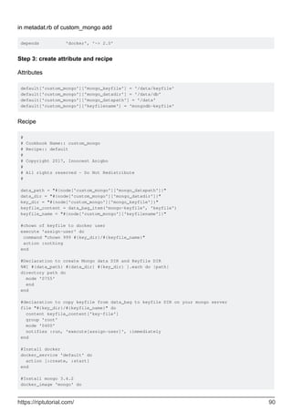 in metadat.rb of custom_mongo add
depends 'docker', '~> 2.0'
Step 3: create attribute and recipe
Attributes
default['custom_mongo']['mongo_keyfile'] = '/data/keyfile'
default['custom_mongo']['mongo_datadir'] = '/data/db'
default['custom_mongo']['mongo_datapath'] = '/data'
default['custom_mongo']['keyfilename'] = 'mongodb-keyfile'
Recipe
#
# Cookbook Name:: custom_mongo
# Recipe:: default
#
# Copyright 2017, Innocent Anigbo
#
# All rights reserved - Do Not Redistribute
#
data_path = "#{node['custom_mongo']['mongo_datapath']}"
data_dir = "#{node['custom_mongo']['mongo_datadir']}"
key_dir = "#{node['custom_mongo']['mongo_keyfile']}"
keyfile_content = data_bag_item('mongo-keyfile', 'keyfile')
keyfile_name = "#{node['custom_mongo']['keyfilename']}"
#chown of keyfile to docker user
execute 'assign-user' do
command "chown 999 #{key_dir}/#{keyfile_name}"
action :nothing
end
#Declaration to create Mongo data DIR and Keyfile DIR
%W[ #{data_path} #{data_dir} #{key_dir} ].each do |path|
directory path do
mode '0755'
end
end
#declaration to copy keyfile from data_bag to keyfile DIR on your mongo server
file "#{key_dir}/#{keyfile_name}" do
content keyfile_content['key-file']
group 'root'
mode '0400'
notifies :run, 'execute[assign-user]', :immediately
end
#Install docker
docker_service 'default' do
action [:create, :start]
end
#Install mongo 3.4.2
docker_image 'mongo' do
https://riptutorial.com/ 90
 