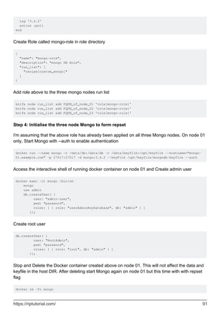 tag '3.4.2'
action :pull
end
Create Role called mongo-role in role directory
{
"name": "mongo-role",
"description": "mongo DB Role",
"run_list": [
"recipe[custom_mongo]"
]
}
Add role above to the three mongo nodes run list
knife node run_list add FQDN_of_node_01 'role[mongo-role]'
knife node run_list add FQDN_of_node_02 'role[mongo-role]'
knife node run_list add FQDN_of_node_03 'role[mongo-role]'
Step 4: Initialise the three node Mongo to form repset
I'm assuming that the above role has already been applied on all three Mongo nodes. On node 01
only, Start Mongo with --auth to enable authentication
docker run --name mongo -v /data/db:/data/db -v /data/keyfile:/opt/keyfile --hostname="mongo-
01.example.com" -p 27017:27017 -d mongo:3.4.2 --keyFile /opt/keyfile/mongodb-keyfile --auth
Access the interactive shell of running docker container on node 01 and Create admin user
docker exec -it mongo /bin/sh
mongo
use admin
db.createUser( {
user: "admin-user",
pwd: "password",
roles: [ { role: "userAdminAnyDatabase", db: "admin" } ]
});
Create root user
db.createUser( {
user: "RootAdmin",
pwd: "password",
roles: [ { role: "root", db: "admin" } ]
});
Stop and Delete the Docker container created above on node 01. This will not affect the data and
keyfile in the host DIR. After deleting start Mongo again on node 01 but this time with with repset
flag
docker rm -fv mongo
https://riptutorial.com/ 91
 