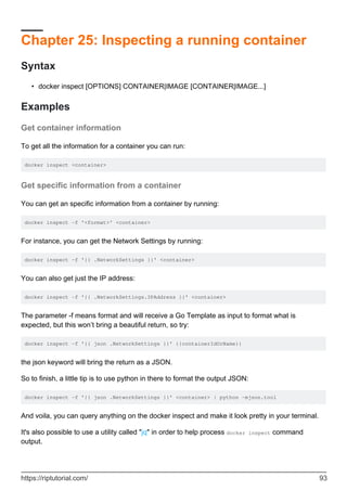 Chapter 25: Inspecting a running container
Syntax
docker inspect [OPTIONS] CONTAINER|IMAGE [CONTAINER|IMAGE...]
•
Examples
Get container information
To get all the information for a container you can run:
docker inspect <container>
Get specific information from a container
You can get an specific information from a container by running:
docker inspect -f '<format>' <container>
For instance, you can get the Network Settings by running:
docker inspect -f '{{ .NetworkSettings }}' <container>
You can also get just the IP address:
docker inspect -f '{{ .NetworkSettings.IPAddress }}' <container>
The parameter -f means format and will receive a Go Template as input to format what is
expected, but this won’t bring a beautiful return, so try:
docker inspect -f '{{ json .NetworkSettings }}' {{containerIdOrName}}
the json keyword will bring the return as a JSON.
So to finish, a little tip is to use python in there to format the output JSON:
docker inspect -f '{{ json .NetworkSettings }}' <container> | python -mjson.tool
And voila, you can query anything on the docker inspect and make it look pretty in your terminal.
It's also possible to use a utility called "jq" in order to help process docker inspect command
output.
https://riptutorial.com/ 93
 