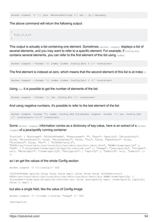 docker inspect -f '{{ json .NetworkSettings }}' aa1 | jq [.Gateway]
The above command will return the following output:
[
"172.17.0.1"
]
This output is actually a list containing one element. Sometimes, docker inspect displays a list of
several elements, and you may want to refer to a specific element. For example, if Config.Env
contains several elements, you can refer to the first element of this list using index:
docker inspect --format '{{ index (index .Config.Env) 0 }}' <container>
The first element is indexed at zero, which means that the second element of this list is at index 1:
docker inspect --format '{{ index (index .Config.Env) 1 }}' <container>
Using len it is possible to get the number of elements of the list:
docker inspect --format ‘{{ len .Config.Env }}’ <container>
And using negative numbers, it's possible to refer to the last element of the list:
docker inspect –format “{{ index .Config.Cmd $[$(docker inspect –format ‘{{ len .Config.Cmd
}}’ <container>)-1]}}” <container>
Some docker inspect information comes as a dictionary of key:value, here is an extract of a docker
inspectof a jess/spotify running container
"Config": { "Hostname": "8255f4804dde", "Domainname": "", "User": "spotify", "AttachStdin":
false, "AttachStdout": false, "AttachStderr": false, "Tty": false, "OpenStdin": false,
"StdinOnce": false, "Env": [ "DISPLAY=unix:0",
"PATH=/usr/local/sbin:/usr/local/bin:/usr/sbin:/usr/bin:/sbin:/bin", "HOME=/home/spotify" ],
"Cmd": [ "-stylesheet=/home/spotify/spotify-override.css" ], "Image": "jess/spotify", "Volumes":
null, "WorkingDir": "/home/spotify", "Entrypoint": [ "spotify" ], "OnBuild": null, "Labels": {}
},
so I an get the values of the whole Config section
docker inspect -f '{{.Config}}' 825
{8255f4804dde spotify false false false map[] false false false [DISPLAY=unix:0
PATH=/usr/local/sbin:/usr/local/bin:/usr/sbin:/usr/bin:/sbin:/bin HOME=/home/spotify] [-
stylesheet=/home/spotify/spotify-override.css] false jess/spotify map[] /home/spotify [spotify]
false [] map[] }
but also a single field, like the value of Config.Image
docker inspect -f '{{index (.Config) "Image" }}' 825
jess/spotify
https://riptutorial.com/ 94
 