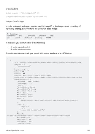 or Config.Cmd
docker inspect -f '{{.Config.Cmd}}' 825
[-stylesheet=/home/spotify/spotify-override.css]
Inspect an image
In order to inspect an image, you can use the image ID or the image name, consisting of
repository and tag. Say, you have the CentOS 6 base image:
➜ ~ docker images
REPOSITORY TAG IMAGE ID CREATED SIZE
centos centos6 cf2c3ece5e41 2 weeks ago 194.6 MB
In this case you can run either of the following:
➜ ~ docker inspect cf2c3ece5e41
•
➜ ~ docker inspect centos:centos6
•
Both of these command will give you all information available in a JSON array:
[
{
"Id": "sha256:cf2c3ece5e418fd063bfad5e7e8d083182195152f90aac3a5ca4dbfbf6a1fc2a",
"RepoTags": [
"centos:centos6"
],
"RepoDigests": [],
"Parent": "",
"Comment": "",
"Created": "2016-07-01T22:34:39.970264448Z",
"Container": "b355fe9a01a8f95072e4406763138c5ad9ca0a50dbb0ce07387ba905817d6702",
"ContainerConfig": {
"Hostname": "68a1f3cfce80",
"Domainname": "",
"User": "",
"AttachStdin": false,
"AttachStdout": false,
"AttachStderr": false,
"Tty": false,
"OpenStdin": false,
"StdinOnce": false,
"Env": [
"PATH=/usr/local/sbin:/usr/local/bin:/usr/sbin:/usr/bin:/sbin:/bin"
],
"Cmd": [
"/bin/sh",
"-c",
"#(nop) CMD ["/bin/bash"]"
],
"Image":
"sha256:cdbcc7980b002dc19b4d5b6ac450993c478927f673339b4e6893647fe2158fa7",
"Volumes": null,
"WorkingDir": "",
"Entrypoint": null,
"OnBuild": null,
https://riptutorial.com/ 95
 