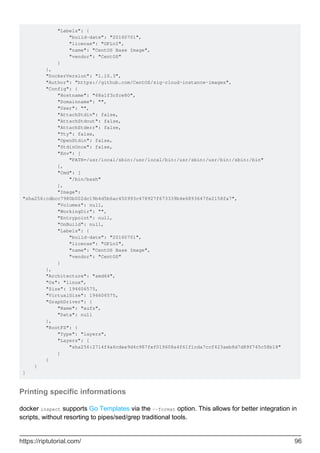 "Labels": {
"build-date": "20160701",
"license": "GPLv2",
"name": "CentOS Base Image",
"vendor": "CentOS"
}
},
"DockerVersion": "1.10.3",
"Author": "https://github.com/CentOS/sig-cloud-instance-images",
"Config": {
"Hostname": "68a1f3cfce80",
"Domainname": "",
"User": "",
"AttachStdin": false,
"AttachStdout": false,
"AttachStderr": false,
"Tty": false,
"OpenStdin": false,
"StdinOnce": false,
"Env": [
"PATH=/usr/local/sbin:/usr/local/bin:/usr/sbin:/usr/bin:/sbin:/bin"
],
"Cmd": [
"/bin/bash"
],
"Image":
"sha256:cdbcc7980b002dc19b4d5b6ac450993c478927f673339b4e6893647fe2158fa7",
"Volumes": null,
"WorkingDir": "",
"Entrypoint": null,
"OnBuild": null,
"Labels": {
"build-date": "20160701",
"license": "GPLv2",
"name": "CentOS Base Image",
"vendor": "CentOS"
}
},
"Architecture": "amd64",
"Os": "linux",
"Size": 194606575,
"VirtualSize": 194606575,
"GraphDriver": {
"Name": "aufs",
"Data": null
},
"RootFS": {
"Type": "layers",
"Layers": [
"sha256:2714f4a6cdee9d4c987fef019608a4f61f1cda7ccf423aeb8d7d89f745c58b18"
]
}
}
]
Printing specific informations
docker inspect supports Go Templates via the --format option. This allows for better integration in
scripts, without resorting to pipes/sed/grep traditional tools.
https://riptutorial.com/ 96
 