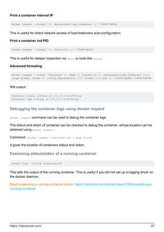 Print a container internal IP:
docker inspect --format '{{ .NetworkSettings.IPAddress }}' 7786807d8084
This is useful for direct network access of load-balancers auto-configuration.
Print a container init PID:
docker inspect --format '{{ .State.Pid }}' 7786807d8084
This is useful for deeper inspection via /proc or tools like strace.
Advanced formating:
docker inspect --format 'Container {{ .Name }} listens on {{ .NetworkSettings.IPAddress }}:{{
range $index, $elem := .Config.ExposedPorts }}{{ $index }}{{ end }}' 5765847de886 7786807d8084
Will output:
Container /redis listens on 172.17.0.3:6379/tcp
Container /api listens on 172.17.0.2:4000/tcp
Debugging the container logs using docker inspect
docker inspect command can be used to debug the container logs.
The stdout and stderr of container can be checked to debug the container, whose location can be
obtained using docker inspect.
Command : docker inspect <container-id> | grep Source
It gives the location of containers stdout and stderr.
Examining stdout/stderr of a running container
docker logs --follow <containerid>
This tails the output of the running container. This is useful if you did not set up a logging driver on
the docker daemon.
Read Inspecting a running container online: https://riptutorial.com/docker/topic/1336/inspecting-a-
running-container
https://riptutorial.com/ 97
 