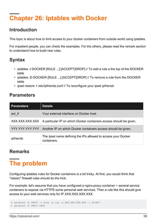 Chapter 26: Iptables with Docker
Introduction
This topic is about how to limit access to your docker containers from outside world using iptables.
For impatient people, you can check the examples. For the others, please read the remark section
to understand how to build new rules.
Syntax
iptables -I DOCKER [RULE ...] [ACCEPT|DROP] // To add a rule a the top of the DOCKER
table
•
iptables -D DOCKER [RULE ...] [ACCEPT|DROP] // To remove a rule from the DOCKER
table
•
ipset restore < /etc/ipfriends.conf // To reconfigure your ipset ipfriends
•
Parameters
Parameters Details
ext_if Your external interface on Docker host.
XXX.XXX.XXX.XXX A particular IP on which Docker containers access should be given.
YYY.YYY.YYY.YYY Another IP on which Docker containers access should be given.
ipfriends
The ipset name defining the IPs allowed to access your Docker
containers.
Remarks
The problem
Configuring iptables rules for Docker containers is a bit tricky. At first, you would think that
"classic" firewall rules should do the trick.
For example, let's assume that you have configured a nginx-proxy container + several service
containers to expose via HTTPS some personal web services. Then a rule like this should give
access to your web services only for IP XXX.XXX.XXX.XXX.
$ iptables -A INPUT -i eth0 -p tcp -s XXX.XXX.XXX.XXX -j ACCEPT
$ iptables -P INPUT DROP
https://riptutorial.com/ 98
 