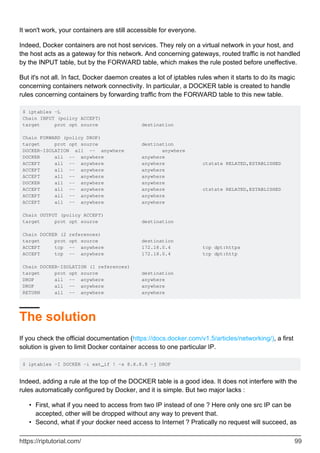 It won't work, your containers are still accessible for everyone.
Indeed, Docker containers are not host services. They rely on a virtual network in your host, and
the host acts as a gateway for this network. And concerning gateways, routed traffic is not handled
by the INPUT table, but by the FORWARD table, which makes the rule posted before uneffective.
But it's not all. In fact, Docker daemon creates a lot of iptables rules when it starts to do its magic
concerning containers network connectivity. In particular, a DOCKER table is created to handle
rules concerning containers by forwarding traffic from the FORWARD table to this new table.
$ iptables -L
Chain INPUT (policy ACCEPT)
target prot opt source destination
Chain FORWARD (policy DROP)
target prot opt source destination
DOCKER-ISOLATION all -- anywhere anywhere
DOCKER all -- anywhere anywhere
ACCEPT all -- anywhere anywhere ctstate RELATED,ESTABLISHED
ACCEPT all -- anywhere anywhere
ACCEPT all -- anywhere anywhere
DOCKER all -- anywhere anywhere
ACCEPT all -- anywhere anywhere ctstate RELATED,ESTABLISHED
ACCEPT all -- anywhere anywhere
ACCEPT all -- anywhere anywhere
Chain OUTPUT (policy ACCEPT)
target prot opt source destination
Chain DOCKER (2 references)
target prot opt source destination
ACCEPT tcp -- anywhere 172.18.0.4 tcp dpt:https
ACCEPT tcp -- anywhere 172.18.0.4 tcp dpt:http
Chain DOCKER-ISOLATION (1 references)
target prot opt source destination
DROP all -- anywhere anywhere
DROP all -- anywhere anywhere
RETURN all -- anywhere anywhere
The solution
If you check the official documentation (https://docs.docker.com/v1.5/articles/networking/), a first
solution is given to limit Docker container access to one particular IP.
$ iptables -I DOCKER -i ext_if ! -s 8.8.8.8 -j DROP
Indeed, adding a rule at the top of the DOCKER table is a good idea. It does not interfere with the
rules automatically configured by Docker, and it is simple. But two major lacks :
First, what if you need to access from two IP instead of one ? Here only one src IP can be
accepted, other will be dropped without any way to prevent that.
•
Second, what if your docker need access to Internet ? Pratically no request will succeed, as
•
https://riptutorial.com/ 99
 