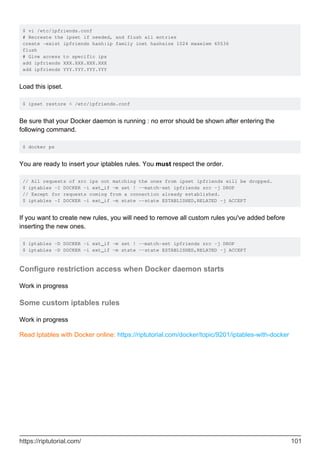 $ vi /etc/ipfriends.conf
# Recreate the ipset if needed, and flush all entries
create -exist ipfriends hash:ip family inet hashsize 1024 maxelem 65536
flush
# Give access to specific ips
add ipfriends XXX.XXX.XXX.XXX
add ipfriends YYY.YYY.YYY.YYY
Load this ipset.
$ ipset restore < /etc/ipfriends.conf
Be sure that your Docker daemon is running : no error should be shown after entering the
following command.
$ docker ps
You are ready to insert your iptables rules. You must respect the order.
// All requests of src ips not matching the ones from ipset ipfriends will be dropped.
$ iptables -I DOCKER -i ext_if -m set ! --match-set ipfriends src -j DROP
// Except for requests coming from a connection already established.
$ iptables -I DOCKER -i ext_if -m state --state ESTABLISHED,RELATED -j ACCEPT
If you want to create new rules, you will need to remove all custom rules you've added before
inserting the new ones.
$ iptables -D DOCKER -i ext_if -m set ! --match-set ipfriends src -j DROP
$ iptables -D DOCKER -i ext_if -m state --state ESTABLISHED,RELATED -j ACCEPT
Configure restriction access when Docker daemon starts
Work in progress
Some custom iptables rules
Work in progress
Read Iptables with Docker online: https://riptutorial.com/docker/topic/9201/iptables-with-docker
https://riptutorial.com/ 101
 