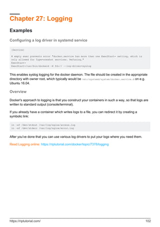 Chapter 27: Logging
Examples
Configuring a log driver in systemd service
[Service]
# empty exec prevents error "docker.service has more than one ExecStart= setting, which is
only allowed for Type=oneshot services. Refusing."
ExecStart=
ExecStart=/usr/bin/dockerd -H fd:// --log-driver=syslog
This enables syslog logging for the docker daemon. The file should be created in the appropriate
directory with owner root, which typically would be /etc/systemd/system/docker.service.d on e.g.
Ubuntu 16.04.
Overview
Docker's approach to logging is that you construct your containers in such a way, so that logs are
written to standard output (console/terminal).
If you already have a container which writes logs to a file, you can redirect it by creating a
symbolic link:
ln -sf /dev/stdout /var/log/nginx/access.log
ln -sf /dev/stderr /var/log/nginx/error.log
After you've done that you can use various log drivers to put your logs where you need them.
Read Logging online: https://riptutorial.com/docker/topic/7378/logging
https://riptutorial.com/ 102
 