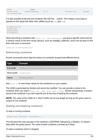 PORTS NAMES
9cc69f11a0f7 docker/whalesay "ls /" 26 hours ago Exited
(0) 26 hours ago
It is also possible to list only the Container IDs with the -q switch. This makes it very easy to
operate on the result with other Unix utilities (such as grep and awk):
$ docker ps -aq
9cc69f11a0f7
2bc9b1988080
817879be2230
When launching a container with docker run --name mycontainer1 you give a specific name and not
a random name (in the form mood_famous, such as nostalgic_stallman), and it can be easy to find
them with such a command
docker ps -f name=mycontainer1
Referencing containers
Docker commands which take the name of a container accept three different forms:
Type Example
Full UUID 9cc69f11a0f76073e87f25cb6eaf0e079fbfbd1bc47c063bcd25ed3722a8cc4a
Short UUID 9cc69f11a0f7
Name berserk_wozniak
Use docker ps to view these values for the containers on your system.
The UUID is generated by Docker and cannot be modified. You can provide a name to the
container when you start it docker run --name <given name> <image>. Docker will generate a random
name to the container if you don't specify one at the time of starting the container.
NOTE: The value of the UUID (or a 'short' UUID) can be any length as long as the given value is
unique to one container
Starting and stopping containers
To stop a running container:
docker stop <container> [<container>...]
This will send the main process in the container a SIGTERM, followed by a SIGKILL if it doesn't
stop within the grace period. The name of each container is printed as it stops.
To start a container which is stopped:
https://riptutorial.com/ 104
 