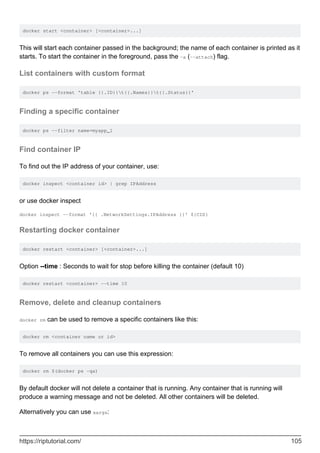 docker start <container> [<container>...]
This will start each container passed in the background; the name of each container is printed as it
starts. To start the container in the foreground, pass the -a (--attach) flag.
List containers with custom format
docker ps --format 'table {{.ID}}t{{.Names}}t{{.Status}}'
Finding a specific container
docker ps --filter name=myapp_1
Find container IP
To find out the IP address of your container, use:
docker inspect <container id> | grep IPAddress
or use docker inspect
docker inspect --format '{{ .NetworkSettings.IPAddress }}' ${CID}
Restarting docker container
docker restart <container> [<container>...]
Option --time : Seconds to wait for stop before killing the container (default 10)
docker restart <container> --time 10
Remove, delete and cleanup containers
docker rm can be used to remove a specific containers like this:
docker rm <container name or id>
To remove all containers you can use this expression:
docker rm $(docker ps -qa)
By default docker will not delete a container that is running. Any container that is running will
produce a warning message and not be deleted. All other containers will be deleted.
Alternatively you can use xargs:
https://riptutorial.com/ 105
 