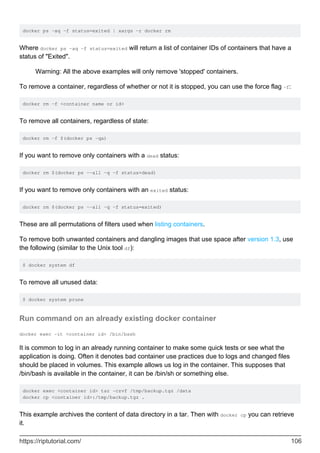 docker ps -aq -f status=exited | xargs -r docker rm
Where docker ps -aq -f status=exited will return a list of container IDs of containers that have a
status of "Exited".
Warning: All the above examples will only remove 'stopped' containers.
To remove a container, regardless of whether or not it is stopped, you can use the force flag -f:
docker rm -f <container name or id>
To remove all containers, regardless of state:
docker rm -f $(docker ps -qa)
If you want to remove only containers with a dead status:
docker rm $(docker ps --all -q -f status=dead)
If you want to remove only containers with an exited status:
docker rm $(docker ps --all -q -f status=exited)
These are all permutations of filters used when listing containers.
To remove both unwanted containers and dangling images that use space after version 1.3, use
the following (similar to the Unix tool df):
$ docker system df
To remove all unused data:
$ docker system prune
Run command on an already existing docker container
docker exec -it <container id> /bin/bash
It is common to log in an already running container to make some quick tests or see what the
application is doing. Often it denotes bad container use practices due to logs and changed files
should be placed in volumes. This example allows us log in the container. This supposes that
/bin/bash is available in the container, it can be /bin/sh or something else.
docker exec <container id> tar -czvf /tmp/backup.tgz /data
docker cp <container id>:/tmp/backup.tgz .
This example archives the content of data directory in a tar. Then with docker cp you can retrieve
it.
https://riptutorial.com/ 106
 