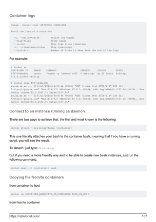 Container logs
Usage: docker logs [OPTIONS] CONTAINER
Fetch the logs of a container
-f, --follow=false Follow log output
--help=false Print usage
--since= Show logs since timestamp
-t, --timestamps=false Show timestamps
--tail=all Number of lines to show from the end of the logs
For example:
$ docker ps
CONTAINER ID IMAGE COMMAND CREATED STATUS PORTS
ff9716dda6cb nginx "nginx -g 'daemon off" 8 days ago Up 22 hours 443/tcp,
0.0.0.0:8080->80/tcp
$ docker logs ff9716dda6cb
xx.xx.xx.xx - - [15/Jul/2016:14:03:44 +0000] "GET /index.html HTTP/1.1" 200 511
"https://google.com" "Mozilla/5.0 (Windows NT 6.1; Win64; x64) AppleWebKit/537.36 (KHTML, like
Gecko) Chrome/50.0.2661.75 Safari/537.36"
xx.xx.xx.xx - - [15/Jul/2016:14:03:44 +0000] "GET /index.html HTTP/1.1" 200 511
"https://google.com" "Mozilla/5.0 (Windows NT 6.1; Win64; x64) AppleWebKit/537.36 (KHTML, like
Gecko) Chrome/50.0.2661.75 Safari/537.36"
Connect to an instance running as daemon
There are two ways to achieve that, the first and most known is the following:
docker attach --sig-proxy=false <container>
This one literally attaches your bash to the container bash, meaning that if you have a running
script, you will see the result.
To detach, just type: Ctl-P Ctl-Q
But if you need a more friendly way and to be able to create new bash instances, just run the
following command:
docker exec -it <container> bash
Copying file from/to containers
from container to host
docker cp CONTAINER_NAME:PATH_IN_CONTAINER PATH_IN_HOST
from host to container
https://riptutorial.com/ 107
 