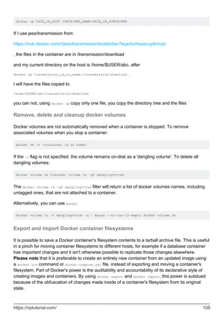 docker cp PATH_IN_HOST CONTAINER_NAME:PATH_IN_CONTAINER
If I use jess/transmission from
https://hub.docker.com/r/jess/transmission/builds/bsn7eqxrkzrhxazcuytbmzp/
, the files in the container are in /transmission/download
and my current directory on the host is /home/$USER/abc, after
docker cp transmission_id_or_name:/transmission/download .
I will have the files copied to
/home/$USER/abc/transmission/download
you can not, using docker cp copy only one file, you copy the directory tree and the files
Remove, delete and cleanup docker volumes
Docker volumes are not automatically removed when a container is stopped. To remove
associated volumes when you stop a container:
docker rm -v <container id or name>
If the -v flag is not specified, the volume remains on-disk as a 'dangling volume'. To delete all
dangling volumes:
docker volume rm $(docker volume ls -qf dangling=true)
The docker volume ls -qf dangling=true filter will return a list of docker volumes names, including
untagged ones, that are not attached to a container.
Alternatively, you can use xargs:
docker volume ls -f dangling=true -q | xargs --no-run-if-empty docker volume rm
Export and import Docker container filesystems
It is possible to save a Docker container's filesystem contents to a tarball archive file. This is useful
in a pinch for moving container filesystems to different hosts, for example if a database container
has important changes and it isn't otherwise possible to replicate those changes elsewhere.
Please note that it is preferable to create an entirely new container from an updated image using
a docker run command or docker-compose.yml file, instead of exporting and moving a container's
filesystem. Part of Docker's power is the auditability and accountability of its declarative style of
creating images and containers. By using docker export and docker import, this power is subdued
because of the obfuscation of changes made inside of a container's filesystem from its original
state.
https://riptutorial.com/ 108
 