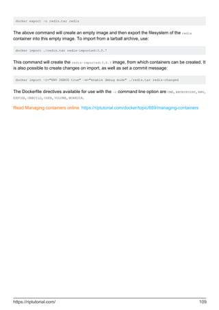 docker export -o redis.tar redis
The above command will create an empty image and then export the filesystem of the redis
container into this empty image. To import from a tarball archive, use:
docker import ./redis.tar redis-imported:3.0.7
This command will create the redis-imported:3.0.7 image, from which containers can be created. It
is also possible to create changes on import, as well as set a commit message:
docker import -c="ENV DEBUG true" -m="enable debug mode" ./redis.tar redis-changed
The Dockerfile directives available for use with the -c command line option are CMD, ENTRYPOINT, ENV,
EXPOSE, ONBUILD, USER, VOLUME, WORKDIR.
Read Managing containers online: https://riptutorial.com/docker/topic/689/managing-containers
https://riptutorial.com/ 109
 