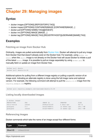 Chapter 29: Managing images
Syntax
docker images [OPTIONS] [REPOSITORY[:TAG]]
•
docker inspect [OPTIONS] CONTAINER|IMAGE [CONTAINER|IMAGE...]
•
docker pull [OPTIONS] NAME[:TAG|@DIGEST]
•
docker rmi [OPTIONS] IMAGE [IMAGE...]
•
docker tag [OPTIONS] IMAGE[:TAG] [REGISTRYHOST/][USERNAME/]NAME[:TAG]
•
Examples
Fetching an image from Docker Hub
Ordinarily, images are pulled automatically from Docker Hub. Docker will attempt to pull any image
from Docker Hub that doesn't already exist on the Docker host. For example, using docker run
ubuntu when the ubuntu image is not already on the Docker host will cause Docker to initiate a pull
of the latest ubuntu image. It is possible to pull an image separately by using docker pull to
manually fetch or update an image from Docker Hub.
docker pull ubuntu
docker pull ubuntu:14.04
Additional options for pulling from a different image registry or pulling a specific version of an
image exist. Indicating an alternate registry is done using the full image name and optional
version. For example, the following command will attempt to pull the ubuntu:14.04 image from the
registry.example.com registry:
docker pull registry.example.com/username/ubuntu:14.04
Listing locally downloaded images
$ docker images
REPOSITORY TAG IMAGE ID CREATED SIZE
hello-world latest 693bce725149 6 days ago 967 B
postgres 9.5 0f3af79d8673 10 weeks ago 265.7 MB
postgres latest 0f3af79d8673 10 weeks ago 265.7 MB
Referencing images
Docker commands which take the name of an image accept four different forms:
Type Example
Short ID 693bce725149
https://riptutorial.com/ 110
 