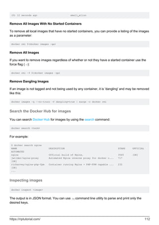 (0) 12 seconds ago small_elion
Remove All Images With No Started Containers
To remove all local images that have no started containers, you can provide a listing of the images
as a parameter:
docker rmi $(docker images -qa)
Remove All Images
If you want to remove images regardless of whether or not they have a started container use the
force flag (-f):
docker rmi -f $(docker images -qa)
Remove Dangling Images
If an image is not tagged and not being used by any container, it is 'dangling' and may be removed
like this:
docker images -q --no-trunc -f dangling=true | xargs -r docker rmi
Search the Docker Hub for images
You can search Docker Hub for images by using the search command:
docker search <term>
For example:
$ docker search nginx
NAME DESCRIPTION STARS OFFICIAL
AUTOMATED
nginx Official build of Nginx. 3565 [OK]
jwilder/nginx-proxy Automated Nginx reverse proxy for docker c... 717
[OK]
richarvey/nginx-php-fpm Container running Nginx + PHP-FPM capable ... 232
[OK]
...
Inspecting images
docker inspect <image>
The output is in JSON format. You can use jq command line utility to parse and print only the
desired keys.
https://riptutorial.com/ 112
 