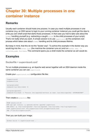 Chapter 30: Multiple processes in one
container instance
Remarks
Usually each container should hosts one process. In case you need multiple processes in one
container (e.g. an SSH server to login to your running container instance) you could get the idea to
write you own shell script that starts those processes. In that case you had to take care about the
SIGNAL handling yourself (e.g. redirecting a caught SIGINT to the child processes of your script).
That's not really what you want. A simple solution is to use supervisord as the containers root
process which takes care about SIGNAL handling and its child processes lifetime.
But keep in mind, that this ist not the "docker way". To achive this example in the docker way you
would log into the docker host (the machine the container runs on) and run docker exec -it
container_name /bin/bahs. This command opens you a shell inside the container as ssh would do.
Examples
Dockerfile + supervisord.conf
To run multiple processes e.g. an Apache web server together with an SSH daemon inside the
same container you can use supervisord.
Create your supervisord.conf configuration file like:
[supervisord]
nodaemon=true
[program:sshd]
command=/usr/sbin/sshd -D
[program:apache2]
command=/bin/bash -c "source /etc/apache2/envvars && exec /usr/sbin/apache2 -DFOREGROUND"
Then create a Dockerfile like:
FROM ubuntu:16.04
RUN apt-get install -y openssh-server apache2 supervisor
RUN mkdir -p /var/lock/apache2 /var/run/apache2 /var/run/sshd /var/log/supervisor
COPY supervisord.conf /etc/supervisor/conf.d/supervisord.conf
CMD ["/usr/bin/supervisord"]
Then you can build your image:
docker build -t supervisord-test .
https://riptutorial.com/ 114
 