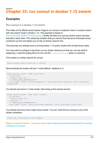 Chapter 33: run consul in docker 1.12 swarm
Examples
Run consul in a docker 1.12 swarm
This relies on the official consul docker image to run consul in clustered mode in a docker swarm
with new swarm mode in Docker 1.12. This example is based on
http://qnib.org/2016/08/11/consul-service/. Briefly the idea is to use two docker swarm services
that talk to each other. This solves the problem that you cannot know the ips of individual consul
containers up front and allows you to rely on docker swarm's dns.
This assumes you already have a running docker 1.12 swarm cluster with at least three nodes.
You may want to configure a log driver on your docker daemons so that you can see what is
happening. I used the syslog driver for this: set the --log-driver=syslog option on dockerd.
First create an overlay network for consul:
docker network create consul-net -d overlay
Now bootstrap the cluster with just 1 node (default --replicas is 1):
docker service create --name consul-seed 
-p 8301:8300 
--network consul-net 
-e 'CONSUL_BIND_INTERFACE=eth0' 
consul agent -server -bootstrap-expect=3 -retry-join=consul-seed:8301 -retry-join=consul-
cluster:8300
You should now have a 1 node cluster. Now bring up the second service:
docker service create --name consul-cluster 
-p 8300:8300 
--network consul-net 
--replicas 3 
-e 'CONSUL_BIND_INTERFACE=eth0' 
consul agent -server -retry-join=consul-seed:8301 -retry-join=consul-cluster:8300
You should now have a four node consul cluster. You can verify this by running on any of the
docker containers:
docker exec <containerid> consul members
Read run consul in docker 1.12 swarm online: https://riptutorial.com/docker/topic/6437/run-consul-
in-docker-1-12-swarm
https://riptutorial.com/ 119
 