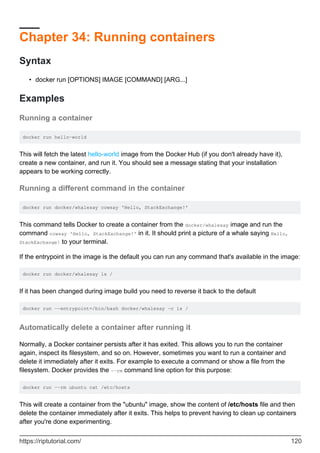 Chapter 34: Running containers
Syntax
docker run [OPTIONS] IMAGE [COMMAND] [ARG...]
•
Examples
Running a container
docker run hello-world
This will fetch the latest hello-world image from the Docker Hub (if you don't already have it),
create a new container, and run it. You should see a message stating that your installation
appears to be working correctly.
Running a different command in the container
docker run docker/whalesay cowsay 'Hello, StackExchange!'
This command tells Docker to create a container from the docker/whalesay image and run the
command cowsay 'Hello, StackExchange!' in it. It should print a picture of a whale saying Hello,
StackExchange! to your terminal.
If the entrypoint in the image is the default you can run any command that's available in the image:
docker run docker/whalesay ls /
If it has been changed during image build you need to reverse it back to the default
docker run --entrypoint=/bin/bash docker/whalesay -c ls /
Automatically delete a container after running it
Normally, a Docker container persists after it has exited. This allows you to run the container
again, inspect its filesystem, and so on. However, sometimes you want to run a container and
delete it immediately after it exits. For example to execute a command or show a file from the
filesystem. Docker provides the --rm command line option for this purpose:
docker run --rm ubuntu cat /etc/hosts
This will create a container from the "ubuntu" image, show the content of /etc/hosts file and then
delete the container immediately after it exits. This helps to prevent having to clean up containers
after you're done experimenting.
https://riptutorial.com/ 120
 