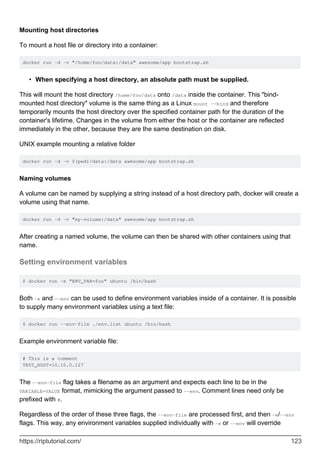 Mounting host directories
To mount a host file or directory into a container:
docker run -d -v "/home/foo/data:/data" awesome/app bootstrap.sh
When specifying a host directory, an absolute path must be supplied.
•
This will mount the host directory /home/foo/data onto /data inside the container. This "bind-
mounted host directory" volume is the same thing as a Linux mount --bind and therefore
temporarily mounts the host directory over the specified container path for the duration of the
container's lifetime. Changes in the volume from either the host or the container are reflected
immediately in the other, because they are the same destination on disk.
UNIX example mounting a relative folder
docker run -d -v $(pwd)/data:/data awesome/app bootstrap.sh
Naming volumes
A volume can be named by supplying a string instead of a host directory path, docker will create a
volume using that name.
docker run -d -v "my-volume:/data" awesome/app bootstrap.sh
After creating a named volume, the volume can then be shared with other containers using that
name.
Setting environment variables
$ docker run -e "ENV_VAR=foo" ubuntu /bin/bash
Both -e and --env can be used to define environment variables inside of a container. It is possible
to supply many environment variables using a text file:
$ docker run --env-file ./env.list ubuntu /bin/bash
Example environment variable file:
# This is a comment
TEST_HOST=10.10.0.127
The --env-file flag takes a filename as an argument and expects each line to be in the
VARIABLE=VALUE format, mimicking the argument passed to --env. Comment lines need only be
prefixed with #.
Regardless of the order of these three flags, the --env-file are processed first, and then -e/--env
flags. This way, any environment variables supplied individually with -e or --env will override
https://riptutorial.com/ 123
 