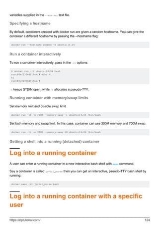 variables supplied in the --env-var text file.
Specifying a hostname
By default, containers created with docker run are given a random hostname. You can give the
container a different hostname by passing the --hostname flag:
docker run --hostname redbox -d ubuntu:14.04
Run a container interactively
To run a container interactively, pass in the -it options:
$ docker run -it ubuntu:14.04 bash
root@8ef2356d919a:/# echo hi
hi
root@8ef2356d919a:/#
-i keeps STDIN open, while -t allocates a pseudo-TTY.
Running container with memory/swap limits
Set memory limit and disable swap limit
docker run -it -m 300M --memory-swap -1 ubuntu:14.04 /bin/bash
Set both memory and swap limit. In this case, container can use 300M memory and 700M swap.
docker run -it -m 300M --memory-swap 1G ubuntu:14.04 /bin/bash
Getting a shell into a running (detached) container
Log into a running container
A user can enter a running container in a new interactive bash shell with exec command.
Say a container is called jovial_morse then you can get an interactive, pseudo-TTY bash shell by
running:
docker exec -it jovial_morse bash
Log into a running container with a specific
user
https://riptutorial.com/ 124
 