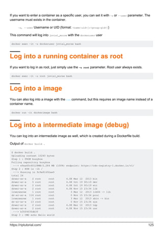 If you want to enter a container as a specific user, you can set it with -u or --user parameter. The
username must exists in the container.
-u, --user Username or UID (format: <name|uid>[:<group|gid>])
This command will log into jovial_morse with the dockeruser user
docker exec -it -u dockeruser jovial_morse bash
Log into a running container as root
If you want to log in as root, just simply use the -u root parameter. Root user always exists.
docker exec -it -u root jovial_morse bash
Log into a image
You can also log into a image with the run command, but this requires an image name instead of a
container name.
docker run -it dockerimage bash
Log into a intermediate image (debug)
You can log into an intermediate image as well, which is created during a Dockerfile build.
Output of docker build .
$ docker build .
Uploading context 10240 bytes
Step 1 : FROM busybox
Pulling repository busybox
---> e9aa60c60128MB/2.284 MB (100%) endpoint: https://cdn-registry-1.docker.io/v1/
Step 2 : RUN ls -lh /
---> Running in 9c9e81692ae9
total 24
drwxr-xr-x 2 root root 4.0K Mar 12 2013 bin
drwxr-xr-x 5 root root 4.0K Oct 19 00:19 dev
drwxr-xr-x 2 root root 4.0K Oct 19 00:19 etc
drwxr-xr-x 2 root root 4.0K Nov 15 23:34 lib
lrwxrwxrwx 1 root root 3 Mar 12 2013 lib64 -> lib
dr-xr-xr-x 116 root root 0 Nov 15 23:34 proc
lrwxrwxrwx 1 root root 3 Mar 12 2013 sbin -> bin
dr-xr-xr-x 13 root root 0 Nov 15 23:34 sys
drwxr-xr-x 2 root root 4.0K Mar 12 2013 tmp
drwxr-xr-x 2 root root 4.0K Nov 15 23:34 usr
---> b35f4035db3f
Step 3 : CMD echo Hello world
https://riptutorial.com/ 125
 
