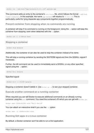 docker run --add-host="app-backend:10.15.1.24" awesome-app
This command adds an entry to the container's /etc/hosts file, which follows the format --add-host
<name>:<address>. In this example, the name app-backend will resolve to 10.15.1.24. This is
particularly useful for tying disparate app components together programmatically.
Prevent container from stopping when no commands are running
A container will stop if no command is running on the foreground. Using the -t option will keep the
container from stopping, even when detached with the -d option.
docker run -t -d debian bash
Stopping a container
docker stop mynginx
Additionally, the container id can also be used to stop the container instead of its name.
This will stop a running container by sending the SIGTERM signal and then the SIGKILL signal if
necessary.
Further, the kill command can be used to immediately send a SIGKILL or any other specified
signal using the -s option.
docker kill mynginx
Specified signal:
docker kill -s SIGINT mynginx
Stopping a container doesn't delete it. Use docker ps -a to see your stopped container.
Execute another command on a running container
When required you can tell Docker to execute additional commands on an already running
container using the exec command. You need the container's ID which you can get with docker ps.
docker exec 294fbc4c24b3 echo "Hello World"
You can attach an interactive shell if you use the -it option.
docker exec -it 294fbc4c24b3 bash
Running GUI apps in a Linux container
By default, a Docker container won't be able to run a GUI application.
https://riptutorial.com/ 127
 