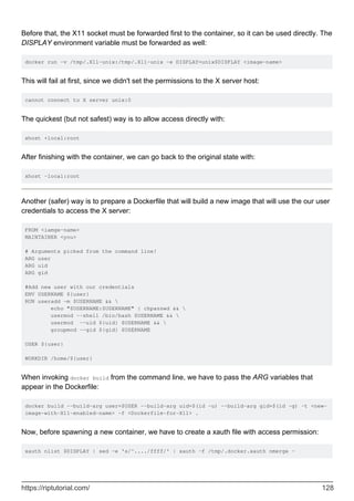Before that, the X11 socket must be forwarded first to the container, so it can be used directly. The
DISPLAY environment variable must be forwarded as well:
docker run -v /tmp/.X11-unix:/tmp/.X11-unix -e DISPLAY=unix$DISPLAY <image-name>
This will fail at first, since we didn't set the permissions to the X server host:
cannot connect to X server unix:0
The quickest (but not safest) way is to allow access directly with:
xhost +local:root
After finishing with the container, we can go back to the original state with:
xhost -local:root
Another (safer) way is to prepare a Dockerfile that will build a new image that will use the our user
credentials to access the X server:
FROM <iamge-name>
MAINTAINER <you>
# Arguments picked from the command line!
ARG user
ARG uid
ARG gid
#Add new user with our credentials
ENV USERNAME ${user}
RUN useradd -m $USERNAME && 
echo "$USERNAME:$USERNAME" | chpasswd && 
usermod --shell /bin/bash $USERNAME && 
usermod --uid ${uid} $USERNAME && 
groupmod --gid ${gid} $USERNAME
USER ${user}
WORKDIR /home/${user}
When invoking docker build from the command line, we have to pass the ARG variables that
appear in the Dockerfile:
docker build --build-arg user=$USER --build-arg uid=$(id -u) --build-arg gid=$(id -g) -t <new-
image-with-X11-enabled-name> -f <Dockerfile-for-X11> .
Now, before spawning a new container, we have to create a xauth file with access permission:
xauth nlist $DISPLAY | sed -e 's/^..../ffff/' | xauth -f /tmp/.docker.xauth nmerge -
https://riptutorial.com/ 128
 