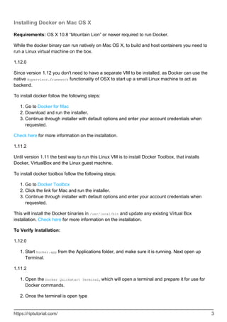 Installing Docker on Mac OS X
Requirements: OS X 10.8 “Mountain Lion” or newer required to run Docker.
While the docker binary can run natively on Mac OS X, to build and host containers you need to
run a Linux virtual machine on the box.
1.12.0
Since version 1.12 you don't need to have a separate VM to be installed, as Docker can use the
native Hypervisor.framework functionality of OSX to start up a small Linux machine to act as
backend.
To install docker follow the following steps:
Go to Docker for Mac
1.
Download and run the installer.
2.
Continue through installer with default options and enter your account credentials when
requested.
3.
Check here for more information on the installation.
1.11.2
Until version 1.11 the best way to run this Linux VM is to install Docker Toolbox, that installs
Docker, VirtualBox and the Linux guest machine.
To install docker toolbox follow the following steps:
Go to Docker Toolbox
1.
Click the link for Mac and run the installer.
2.
Continue through installer with default options and enter your account credentials when
requested.
3.
This will install the Docker binaries in /usr/local/bin and update any existing Virtual Box
installation. Check here for more information on the installation.
To Verify Installation:
1.12.0
Start Docker.app from the Applications folder, and make sure it is running. Next open up
Terminal.
1.
1.11.2
Open the Docker Quickstart Terminal, which will open a terminal and prepare it for use for
Docker commands.
1.
Once the terminal is open type
2.
https://riptutorial.com/ 3
 