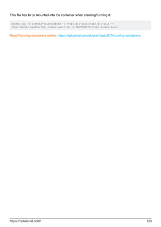 This file has to be mounted into the container when creating/running it:
docker run -e DISPLAY=unix$DISPLAY -v /tmp/.X11-unix:/tmp/.X11-unix -v
/tmp/.docker.xauth:/tmp/.docker.xauth:rw -e XAUTHORITY=/tmp/.docker.xauth
Read Running containers online: https://riptutorial.com/docker/topic/679/running-containers
https://riptutorial.com/ 129
 