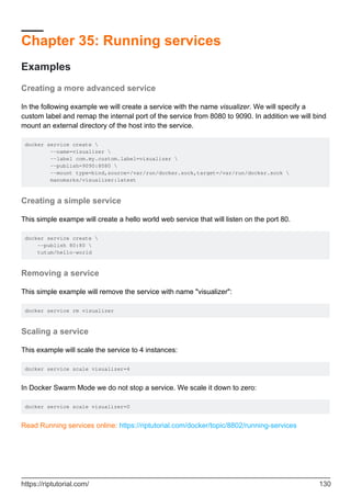 Chapter 35: Running services
Examples
Creating a more advanced service
In the following example we will create a service with the name visualizer. We will specify a
custom label and remap the internal port of the service from 8080 to 9090. In addition we will bind
mount an external directory of the host into the service.
docker service create 
--name=visualizer 
--label com.my.custom.label=visualizer 
--publish=9090:8080 
--mount type=bind,source=/var/run/docker.sock,target=/var/run/docker.sock 
manomarks/visualizer:latest
Creating a simple service
This simple exampe will create a hello world web service that will listen on the port 80.
docker service create 
--publish 80:80 
tutum/hello-world
Removing a service
This simple example will remove the service with name "visualizer":
docker service rm visualizer
Scaling a service
This example will scale the service to 4 instances:
docker service scale visualizer=4
In Docker Swarm Mode we do not stop a service. We scale it down to zero:
docker service scale visualizer=0
Read Running services online: https://riptutorial.com/docker/topic/8802/running-services
https://riptutorial.com/ 130
 