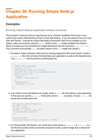 Chapter 36: Running Simple Node.js
Application
Examples
Running a Basic Node.js application inside a Container
The example I'm going to discuss assumes you have a Docker installation that works in your
system and a basic understanding of how to work with Node.js . If you are aware of how you must
work with Docker , it should be evident that Node.js framework need not be installed on your
system, rather we would be using the latest version of the node image available from Docker.
Hence if needed you may download the image beforehand with the command docker pull node.
(The command automatically pulls the latest version of the node image from docker.)
Proceed to make a directory where all your working application files would reside. Create a
package.json file in this directory that describes your application as well as the dependencies.
Your package.json file should look something like this:
{
"name": "docker_web_app",
"version": "1.0.0",
"description": "Node.js on Docker",
"author": "First Last <first.last@example.com>",
"main": "server.js",
"scripts": {
"start": "node server.js"
},
"dependencies": {
"express": "^4.13.3"
}
}
1.
If we need to work with Node.js we usually create a server file that defines a web application.
In this case we use the Express.js framework (version 4.13.3 onwards). A basic server.js file
would look something like this:
var express = require('express');
var PORT = 8080;
var app = express();
app.get('/', function (req, res) {
res.send('Hello worldn');
});
app.listen(PORT);
console.log('Running on http://localhost:' + PORT);
2.
For those familiar with Docker, you would have come across a Dockerfile. A Dockerfile is a
text file that contains all the commands required to build a custom image that is tailored for
your application.
3.
https://riptutorial.com/ 131
 