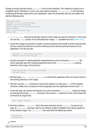 Create an empty text file named Dockerfile in the current directory. The method to create one is
straightforward in Windows. In Linux, you may want to execute touch Dockerfile in the directory
containing all the files required for your application. Open the Dockerfile with any text editor and
add the following lines:
FROM node:latest
RUN mkdir -p /usr/src/my_first_app
WORKDIR /usr/src/my_first_app
COPY package.json /usr/src/my_first_app/
RUN npm install
COPY . /usr/src/my_first_app
EXPOSE 8080
FROM node:latest instructs the Docker daemon what image we want to build from. In this case
we use the latest version of the official Docker image node available from the Docker Hub.
•
Inside this image we proceed to create a working directory that contains all the required files
and we instruct the daemon to set this directory as the desired working directory for our
application. For this we add
RUN mkdir -p /usr/src/my_first_app
WORKDIR /usr/src/my_first_app
•
We then proceed to install application dependencies by first moving the package.json file
(which specifies app info including dependencies) to the /usr/src/my_first_app working
directory in the image. We do this by
COPY package.json /usr/src/my_first_app/
RUN npm install
•
We then type COPY . /usr/src/my_first_app to add all the application files and source code to
the working directory in the image.
•
We then use the EXPOSE directive to instruct the daemon to make port 8080 of the resulting
container visible (via a container-to-host mapping) since the application binds to port 8080.
•
In the last step, we instruct the daemon to run the command node server.js inside the image
by executing the basic npm start command. We use the CMD directive for this, which takes the
commands as arguments.
CMD [ "npm", "start" ]
•
We then create a .dockerignore file in the same directory as the Dockerfile to prevent our
copy of node_modules and logs used by our Node.js system installation from being copied on
to the Docker image. The .dockerignore file must have the following content:
node_modules
npm-debug.log
4.
5.
https://riptutorial.com/ 132
 