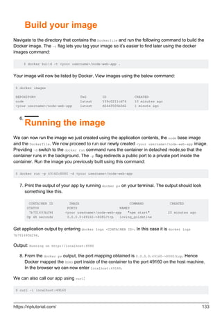 Build your image
Navigate to the directory that contains the Dockerfile and run the following command to build the
Docker image. The -t flag lets you tag your image so it's easier to find later using the docker
images command:
$ docker build -t <your username>/node-web-app .
Your image will now be listed by Docker. View images using the below command:
$ docker images
REPOSITORY TAG ID CREATED
node latest 539c0211cd76 10 minutes ago
<your username>/node-web-app latest d64d3505b0d2 1 minute ago
Running the image
6.
We can now run the image we just created using the application contents, the node base image
and the Dockerfile. We now proceed to run our newly created <your username>/node-web-app image.
Providing -d switch to the docker run command runs the container in detached mode,so that the
container runs in the background. The -p flag redirects a public port to a private port inside the
container. Run the image you previously built using this command:
$ docker run -p 49160:8080 -d <your username>/node-web-app
Print the output of your app by running docker ps on your terminal. The output should look
something like this.
CONTAINER ID IMAGE COMMAND CREATED
STATUS PORTS NAMES
7b701693b294 <your username>/node-web-app "npm start" 20 minutes ago
Up 48 seconds 0.0.0.0:49160->8080/tcp loving_goldstine
7.
Get application output by entering docker logs <CONTAINER ID>. In this case it is docker logs
7b701693b294.
Output: Running on http://localhost:8080
From the docker ps output, the port mapping obtained is 0.0.0.0:49160->8080/tcp. Hence
Docker mapped the 8080 port inside of the container to the port 49160 on the host machine.
In the browser we can now enter localhost:49160.
8.
We can also call our app using curl:
$ curl -i localhost:49160
https://riptutorial.com/ 133
 