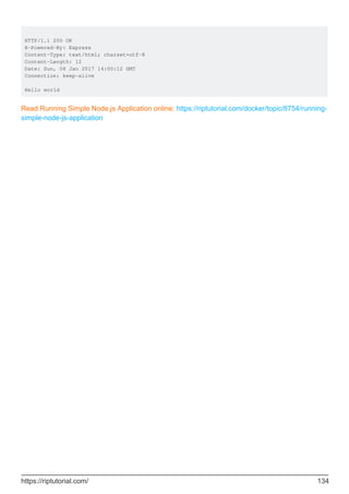 HTTP/1.1 200 OK
X-Powered-By: Express
Content-Type: text/html; charset=utf-8
Content-Length: 12
Date: Sun, 08 Jan 2017 14:00:12 GMT
Connection: keep-alive
Hello world
Read Running Simple Node.js Application online: https://riptutorial.com/docker/topic/8754/running-
simple-node-js-application
https://riptutorial.com/ 134
 