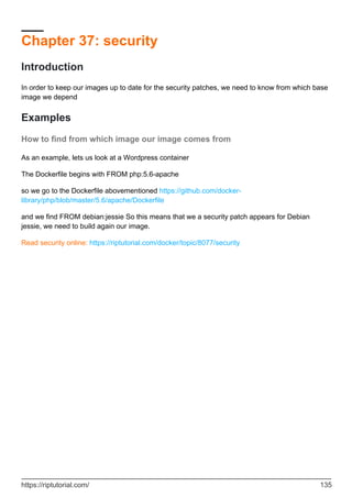 Chapter 37: security
Introduction
In order to keep our images up to date for the security patches, we need to know from which base
image we depend
Examples
How to find from which image our image comes from
As an example, lets us look at a Wordpress container
The Dockerfile begins with FROM php:5.6-apache
so we go to the Dockerfile abovementioned https://github.com/docker-
library/php/blob/master/5.6/apache/Dockerfile
and we find FROM debian:jessie So this means that we a security patch appears for Debian
jessie, we need to build again our image.
Read security online: https://riptutorial.com/docker/topic/8077/security
https://riptutorial.com/ 135
 