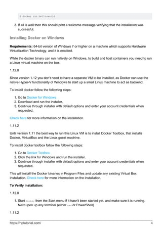 $ docker run hello-world
If all is well then this should print a welcome message verifying that the installation was
successful.
3.
Installing Docker on Windows
Requirements: 64-bit version of Windows 7 or higher on a machine which supports Hardware
Virtualization Technology, and it is enabled.
While the docker binary can run natively on Windows, to build and host containers you need to run
a Linux virtual machine on the box.
1.12.0
Since version 1.12 you don't need to have a separate VM to be installed, as Docker can use the
native Hyper-V functionality of Windows to start up a small Linux machine to act as backend.
To install docker follow the following steps:
Go to Docker for Windows
1.
Download and run the installer.
2.
Continue through installer with default options and enter your account credentials when
requested.
3.
Check here for more information on the installation.
1.11.2
Until version 1.11 the best way to run this Linux VM is to install Docker Toolbox, that installs
Docker, VirtualBox and the Linux guest machine.
To install docker toolbox follow the following steps:
Go to Docker Toolbox
1.
Click the link for Windows and run the installer.
2.
Continue through installer with default options and enter your account credentials when
requested.
3.
This will install the Docker binaries in Program Files and update any existing Virtual Box
installation. Check here for more information on the installation.
To Verify Installation:
1.12.0
Start Docker from the Start menu if it hasn't been started yet, and make sure it is running.
Next upen up any terminal (either cmd or PowerShell)
1.
1.11.2
https://riptutorial.com/ 4
 