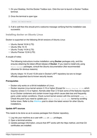 On your Desktop, find the Docker Toolbox icon. Click the icon to launch a Docker Toolbox
terminal.
1.
Once the terminal is open type
docker run hello-world
2.
If all is well then this should print a welcome message verifying that the installation was
successful.
3.
Installing docker on Ubuntu Linux
Docker is supported on the following 64-bit versions of Ubuntu Linux:
Ubuntu Xenial 16.04 (LTS)
•
Ubuntu Wily 15.10
•
Ubuntu Trusty 14.04 (LTS)
•
Ubuntu Precise 12.04 (LTS)
•
A couple of notes:
The following instructions involve installation using Docker packages only, and this
ensures obtaining the latest official release of Docker. If you need to install only using
Ubuntu-managed packages, consult the Ubuntu documentation (Not recommended
otherwise for obvious reasons).
Ubuntu Utopic 14.10 and 15.04 exist in Docker’s APT repository but are no longer
officially supported due to known security issues.
Prerequisites
Docker only works on a 64-bit installation of Linux.
•
Docker requires Linux kernel version 3.10 or higher (Except for Ubuntu Precise 12.04, which
requires version 3.13 or higher). Kernels older than 3.10 lack some of the features required
to run Docker containers and contain known bugs which cause data loss and frequently
panic under certain conditions. Check current kernel version with the command uname -r.
Check this post if you need to update your Ubuntu Precise (12.04 LTS) kernel by scrolling
further down. Refer to this WikiHow post to obtain the latest version for other Ubuntu
installations.
•
Update APT sources
This needs to be done so as to access packages from Docker repository.
Log into your machine as a user with sudo or root privileges.
1.
Open a terminal window.
2.
Update package information, ensure that APT works with the https method, and that CA
certificates are installed.
3.
https://riptutorial.com/ 5
 