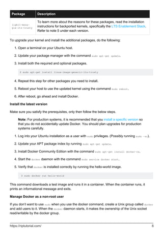 Package Description
ligbl1-mesa-
glx-lts-trusty
To learn more about the reasons for these packages, read the installation
instructions for backported kernels, specifically the LTS Enablement Stack.
Refer to note 5 under each version.
To upgrade your kernel and install the additional packages, do the following:
Open a terminal on your Ubuntu host.
1.
Update your package manager with the command sudo apt-get update.
2.
Install both the required and optional packages.
$ sudo apt-get install linux-image-generic-lts-trusty
3.
Repeat this step for other packages you need to install.
4.
Reboot your host to use the updated kernel using the command sudo reboot.
5.
After reboot, go ahead and install Docker.
6.
Install the latest version
Make sure you satisfy the prerequisites, only then follow the below steps.
Note: For production systems, it is recommended that you install a specific version so
that you do not accidentally update Docker. You should plan upgrades for production
systems carefully.
Log into your Ubuntu installation as a user with sudo privileges. (Possibly running sudo -su).
1.
Update your APT package index by running sudo apt-get update.
2.
Install Docker Community Edition with the command sudo apt-get install docker-ce.
3.
Start the docker daemon with the command sudo service docker start.
4.
Verify that docker is installed correctly by running the hello-world image.
$ sudo docker run hello-world
5.
This command downloads a test image and runs it in a container. When the container runs, it
prints an informational message and exits.
Manage Docker as a non-root user
If you don’t want to use sudo when you use the docker command, create a Unix group called docker
and add users to it. When the docker daemon starts, it makes the ownership of the Unix socket
read/writable by the docker group.
https://riptutorial.com/ 8
 