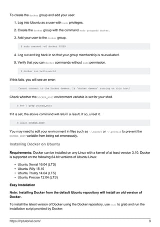 To create the docker group and add your user:
Log into Ubuntu as a user with sudo privileges.
1.
Create the docker group with the command sudo groupadd docker.
2.
Add your user to the docker group.
$ sudo usermod -aG docker $USER
3.
Log out and log back in so that your group membership is re-evaluated.
4.
Verify that you can docker commands without sudo permission.
$ docker run hello-world
5.
If this fails, you will see an error:
Cannot connect to the Docker daemon. Is 'docker daemon' running on this host?
Check whether the DOCKER_HOST environment variable is set for your shell.
$ env | grep DOCKER_HOST
If it is set, the above command will return a result. If so, unset it.
$ unset DOCKER_HOST
You may need to edit your environment in files such as ~/.bashrc or ~/.profile to prevent the
DOCKER_HOST variable from being set erroneously.
Installing Docker on Ubuntu
Requirements: Docker can be installed on any Linux with a kernel of at least version 3.10. Docker
is supported on the following 64-bit versions of Ubuntu Linux:
Ubuntu Xenial 16.04 (LTS)
•
Ubuntu Wily 15.10
•
Ubuntu Trusty 14.04 (LTS)
•
Ubuntu Precise 12.04 (LTS)
•
Easy Installation
Note: Installing Docker from the default Ubuntu repository will install an old version of
Docker.
To install the latest version of Docker using the Docker repository, use curl to grab and run the
installation script provided by Docker:
https://riptutorial.com/ 9
 